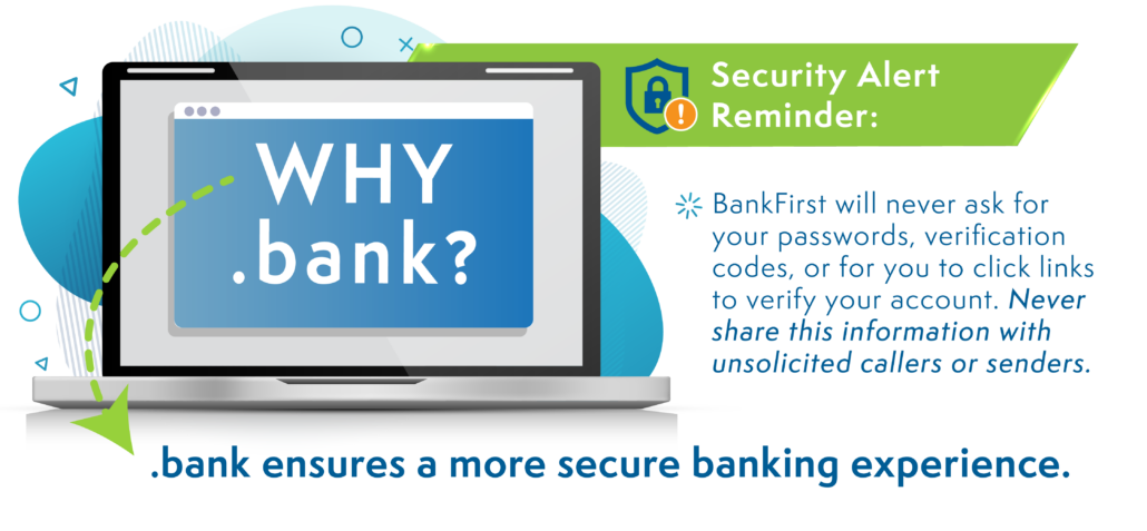 Why .bank? .bank ensures a more secure banking experience. Security Alert Reminder: BankFirst will never ask for your passwords, verification codes, or for you to click links to verify your account. Never share this information with unsolicited callers or senders.